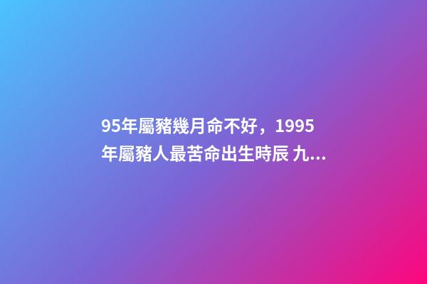 95年屬豬幾月命不好，1995年屬豬人最苦命出生時辰 九五年的豬幾月是范月-第1張-觀點-玄機派